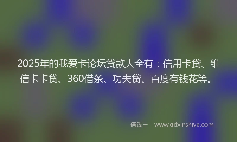 2025年的我爱卡论坛贷款大全有：信用卡贷、维信卡卡贷、360借条、功夫贷、百度有钱花等。