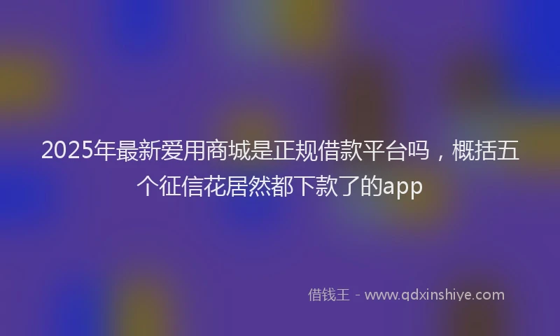 2025年最新爱用商城是正规借款平台吗，概括五个征信花居然都下款了的app