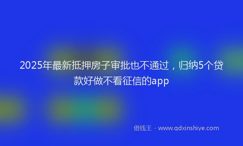 2025年最新抵押房子审批也不通过，归纳5个贷款好做不看征信的app