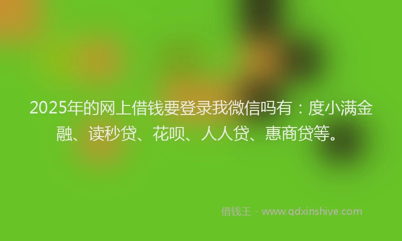 2025年的网上借钱要登录我微信吗有：度小满金融、读秒贷、花呗、人人贷、惠商贷等。