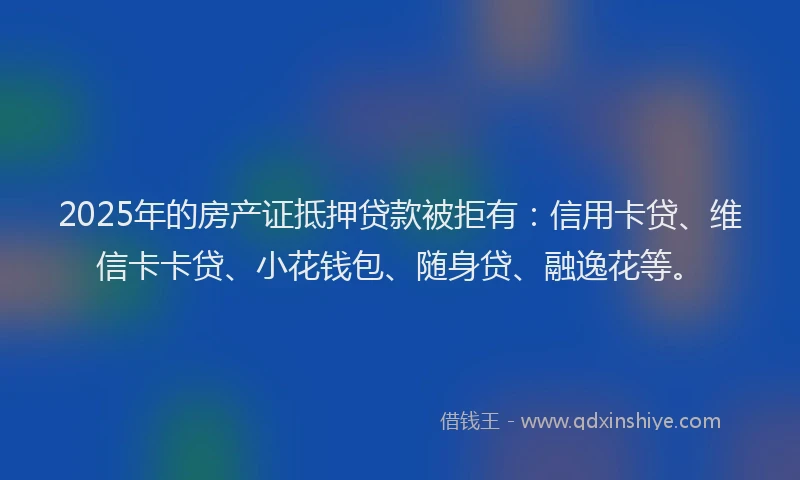2025年的房产证抵押贷款被拒有：信用卡贷、维信卡卡贷、小花钱包、随身贷、融逸花等。