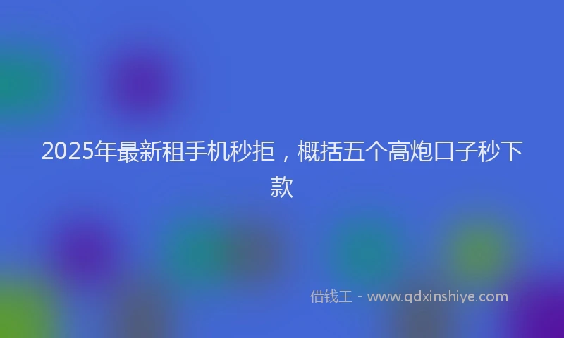 2025年最新租手机秒拒，概括五个高炮口子秒下款