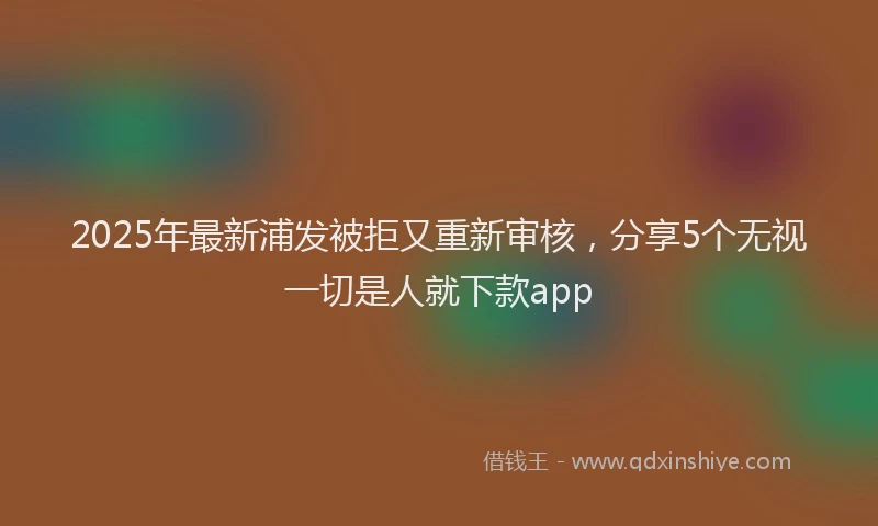 2025年最新浦发被拒又重新审核，分享5个无视一切是人就下款app