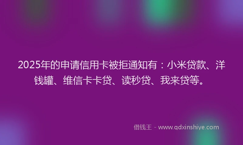 2025年的申请信用卡被拒通知有：小米贷款、洋钱罐、维信卡卡贷、读秒贷、我来贷等。