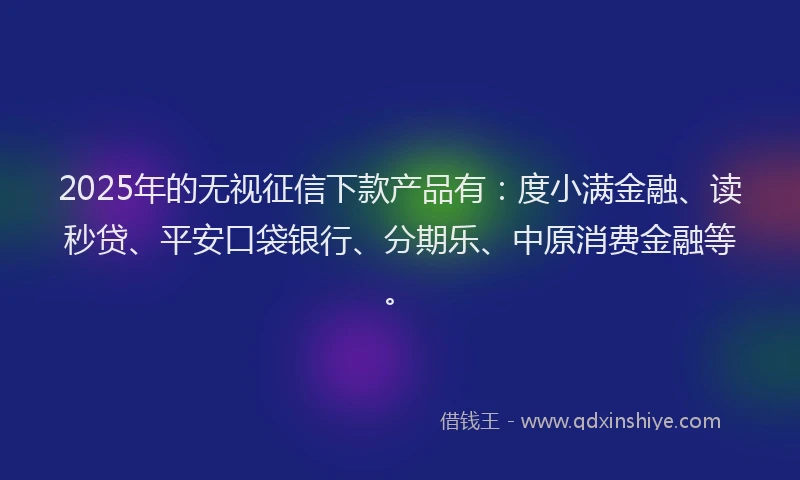 2025年的无视征信下款产品有：度小满金融、读秒贷、平安口袋银行、分期乐、中原消费金融等。