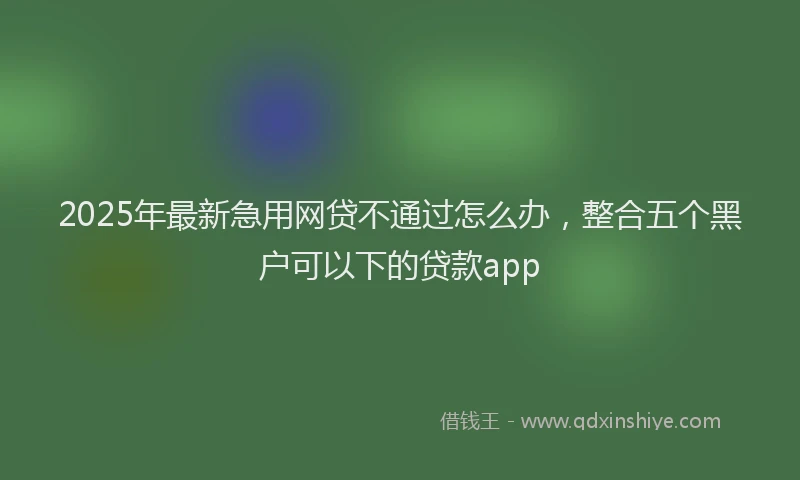 2025年最新急用网贷不通过怎么办，整合五个黑户可以下的贷款app