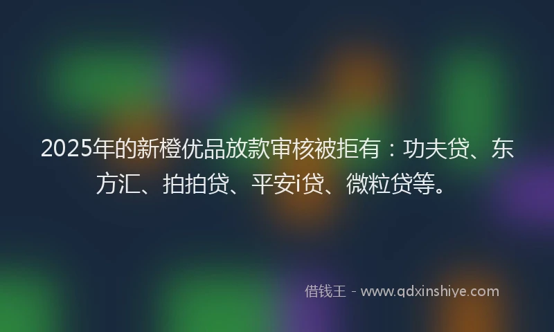 2025年的新橙优品放款审核被拒有：功夫贷、东方汇、拍拍贷、平安i贷、微粒贷等。