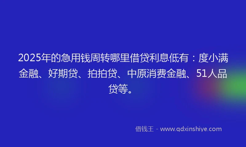 2025年的急用钱周转哪里借贷利息低有：度小满金融、好期贷、拍拍贷、中原消费金融、51人品贷等。