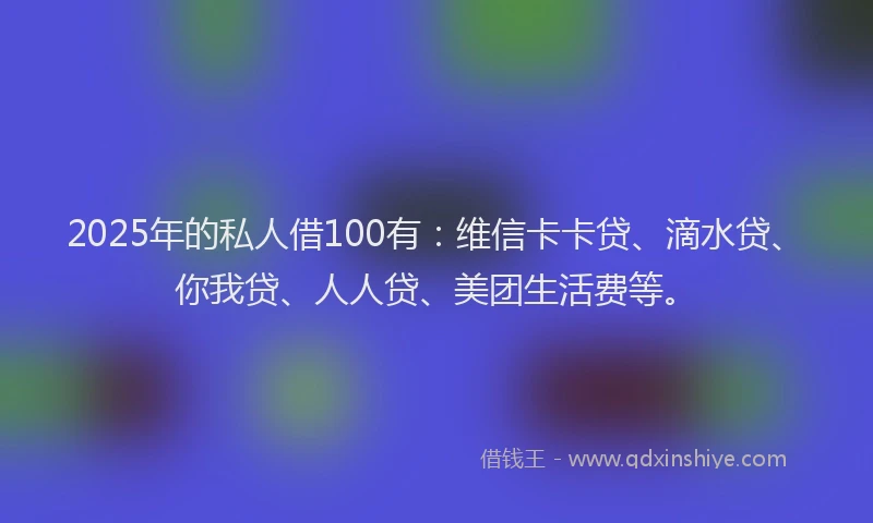 2025年的私人借100有：维信卡卡贷、滴水贷、你我贷、人人贷、美团生活费等。