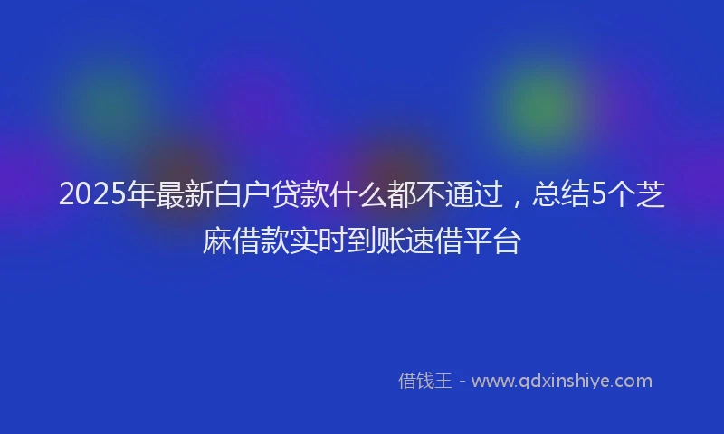 2025年最新白户贷款什么都不通过，总结5个芝麻借款实时到账速借平台