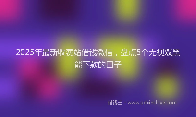 2025年最新收费站借钱微信，盘点5个无视双黑能下款的口子