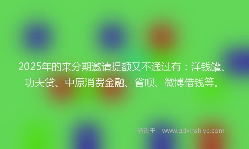 2025年的来分期邀请提额又不通过有：洋钱罐、功夫贷、中原消费金融、省呗、微博借钱等。