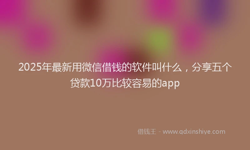 2025年最新用微信借钱的软件叫什么，分享五个贷款10万比较容易的app