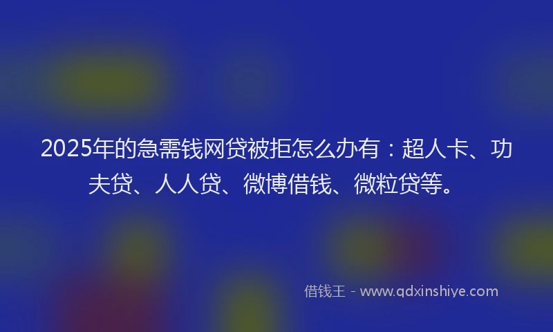 2025年的急需钱网贷被拒怎么办有：超人卡、功夫贷、人人贷、微博借钱、微粒贷等。