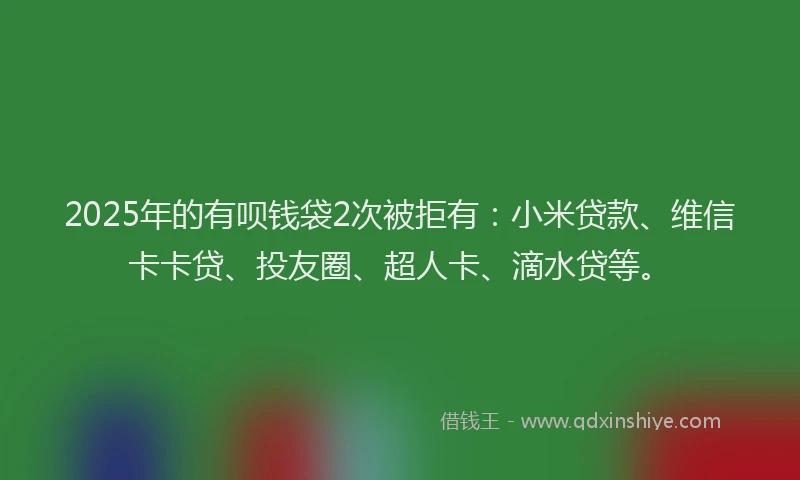2025年的有呗钱袋2次被拒有：小米贷款、维信卡卡贷、投友圈、超人卡、滴水贷等。