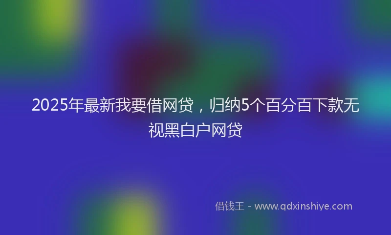 2025年最新我要借网贷，归纳5个百分百下款无视黑白户网贷
