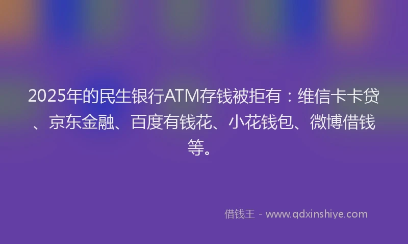 2025年的民生银行ATM存钱被拒有：维信卡卡贷、京东金融、百度有钱花、小花钱包、微博借钱等。