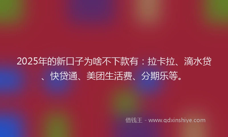 2025年的新口子为啥不下款有：拉卡拉、滴水贷、快贷通、美团生活费、分期乐等。
