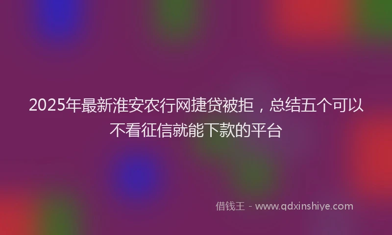 2025年最新淮安农行网捷贷被拒，总结五个可以不看征信就能下款的平台