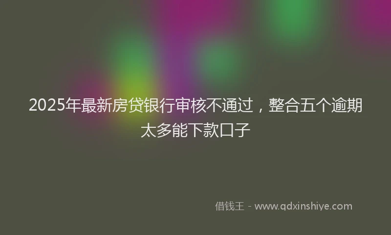 2025年最新房贷银行审核不通过，整合五个逾期太多能下款口子