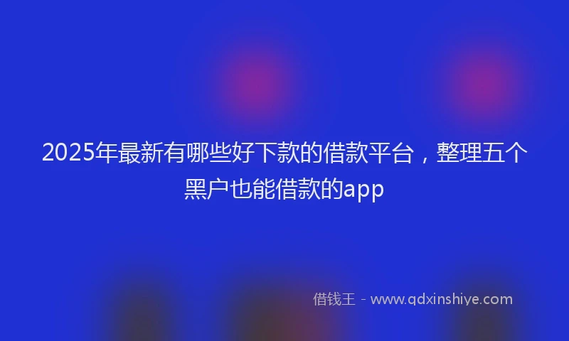 2025年最新有哪些好下款的借款平台，整理五个黑户也能借款的app