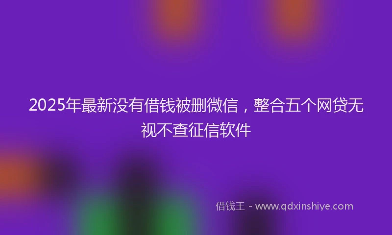 2025年最新没有借钱被删微信，整合五个网贷无视不查征信软件
