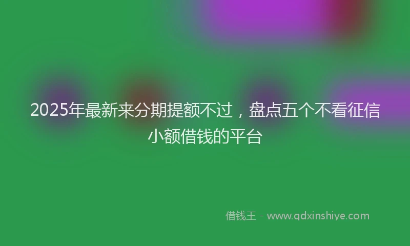 2025年最新来分期提额不过，盘点五个不看征信小额借钱的平台