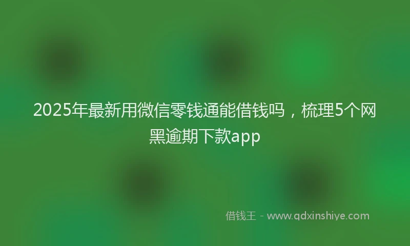 2025年最新用微信零钱通能借钱吗，梳理5个网黑逾期下款app