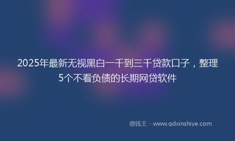 2025年最新无视黑白一千到三千贷款口子，整理5个不看负债的长期网贷软件