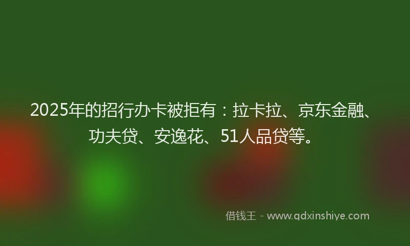 2025年的招行办卡被拒有：拉卡拉、京东金融、功夫贷、安逸花、51人品贷等。