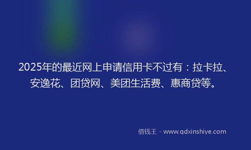 2025年的最近网上申请信用卡不过有：拉卡拉、安逸花、团贷网、美团生活费、惠商贷等。