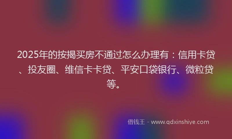 2025年的按揭买房不通过怎么办理有：信用卡贷、投友圈、维信卡卡贷、平安口袋银行、微粒贷等。
