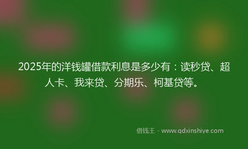 2025年的洋钱罐借款利息是多少有：读秒贷、超人卡、我来贷、分期乐、柯基贷等。