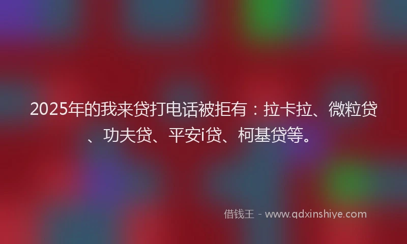 2025年的我来贷打电话被拒有：拉卡拉、微粒贷、功夫贷、平安i贷、柯基贷等。
