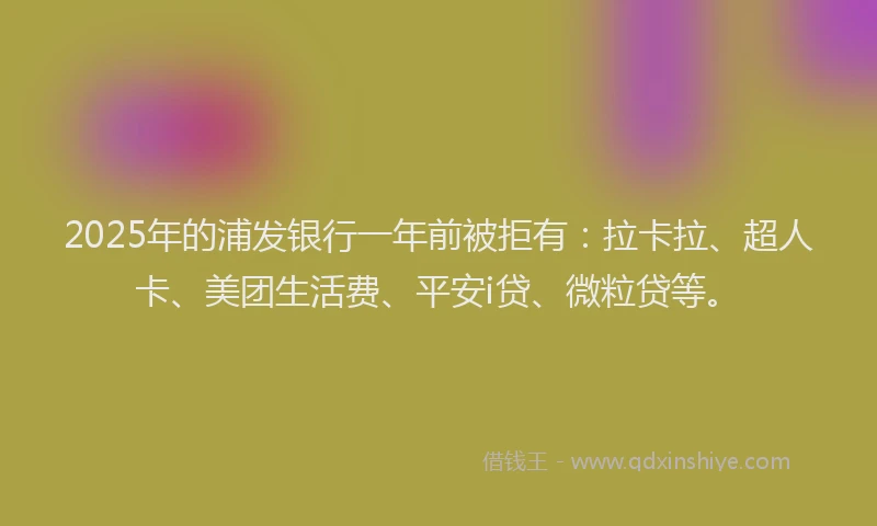 2025年的浦发银行一年前被拒有：拉卡拉、超人卡、美团生活费、平安i贷、微粒贷等。