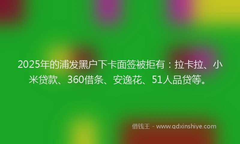 2025年的浦发黑户下卡面签被拒有：拉卡拉、小米贷款、360借条、安逸花、51人品贷等。