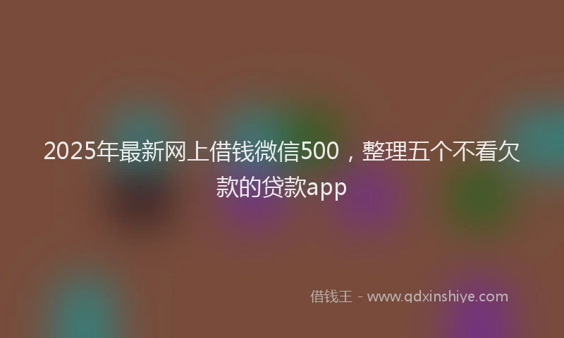 2025年最新网上借钱微信500，整理五个不看欠款的贷款app