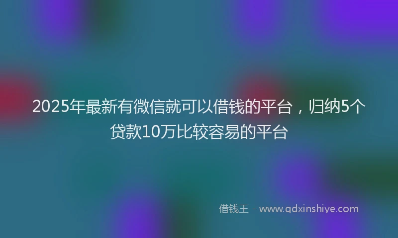 2025年最新有微信就可以借钱的平台，归纳5个贷款10万比较容易的平台