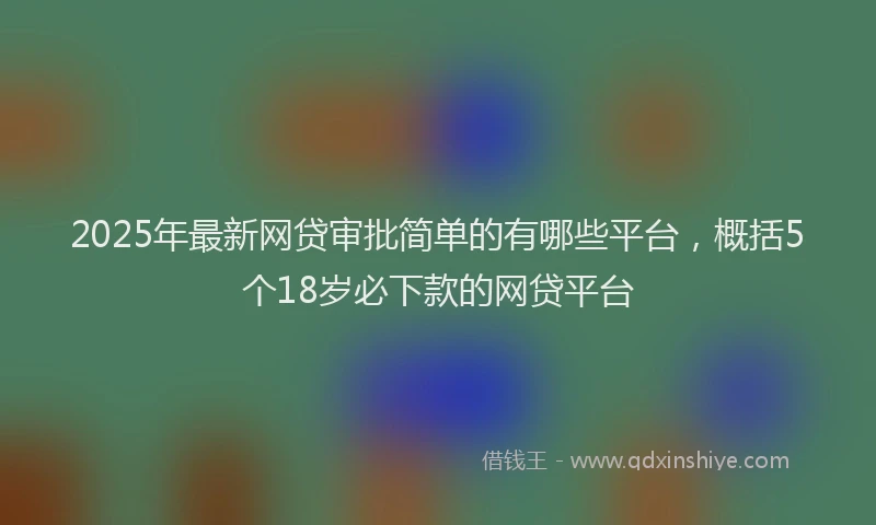 2025年最新网贷审批简单的有哪些平台，概括5个18岁必下款的网贷平台