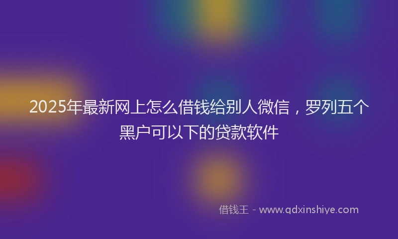 2025年最新网上怎么借钱给别人微信，罗列五个黑户可以下的贷款软件