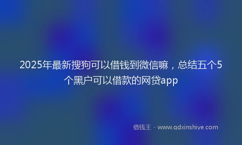 2025年最新搜狗可以借钱到微信嘛，总结五个5个黑户可以借款的网贷app