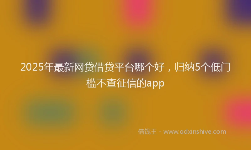 2025年最新网贷借贷平台哪个好,归纳5个低门槛不查征信的app