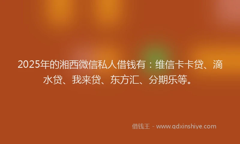 2025年的湘西微信私人借钱有：维信卡卡贷、滴水贷、我来贷、东方汇、分期乐等。