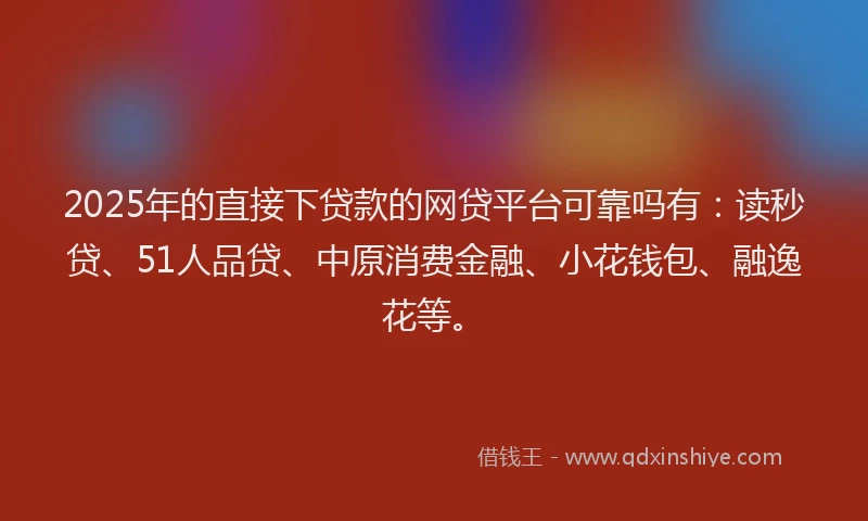 2025年的直接下贷款的网贷平台可靠吗有：读秒贷、51人品贷、中原消费金融、小花钱包、融逸花等。