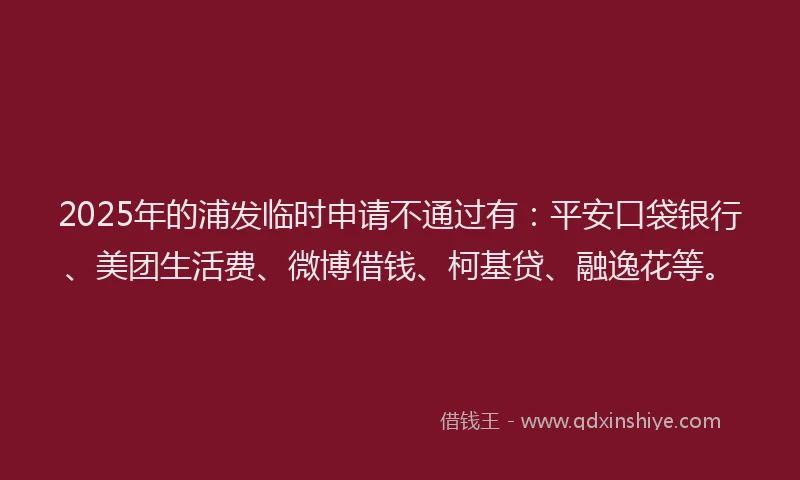 2025年的浦发临时申请不通过有：平安口袋银行、美团生活费、微博借钱、柯基贷、融逸花等。