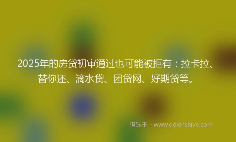 2025年的房贷初审通过也可能被拒有：拉卡拉、替你还、滴水贷、团贷网、好期贷等。
