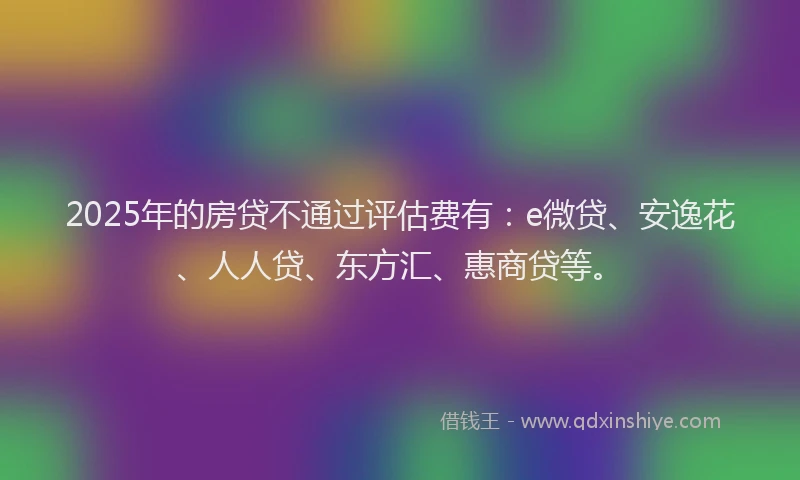 2025年的房贷不通过评估费有：e微贷、安逸花、人人贷、东方汇、惠商贷等。