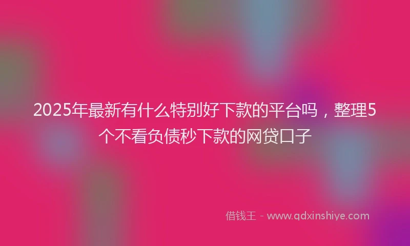2025年最新有什么特别好下款的平台吗，整理5个不看负债秒下款的网贷口子