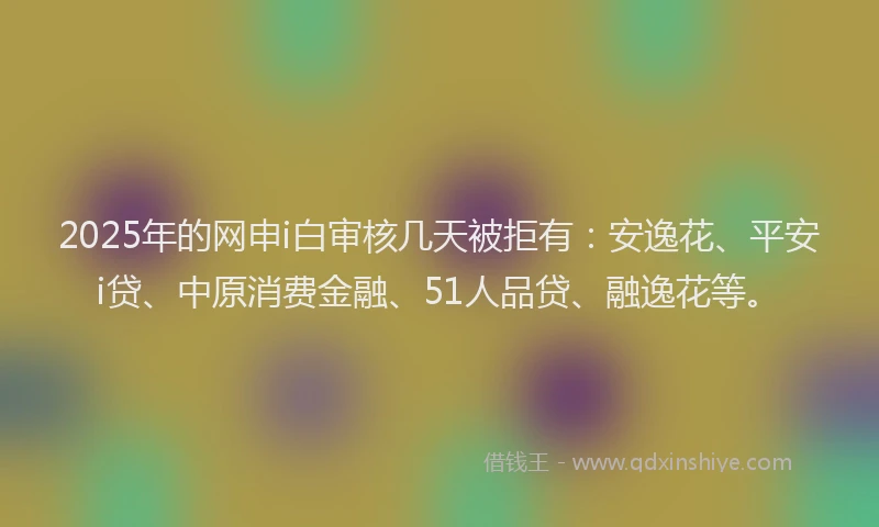 2025年的网申i白审核几天被拒有：安逸花、平安i贷、中原消费金融、51人品贷、融逸花等。