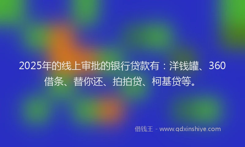 2025年的线上审批的银行贷款有：洋钱罐、360借条、替你还、拍拍贷、柯基贷等。